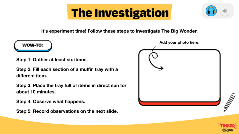 The text, "The Investigation. It's experiment time! Follow these steps to investigate The Big Wonder. WOW-TO: Step 1: Gather at least six items. Step 2: Fill each section of a muffin tray with a different item. Step 3: Place the tray full of items in direct sun for about 10 minutes. Step 4: Observe what happens. Step 5: Record observations on the next slide." Next to the text is a space to add a photo.